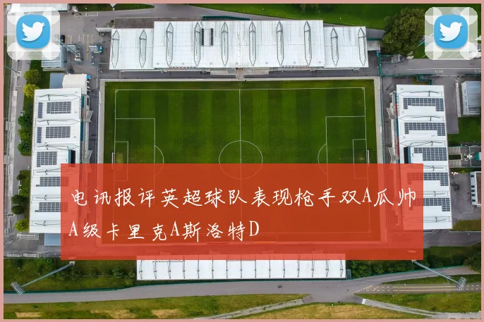 电讯报评英超球队表现枪手双A瓜帅A级卡里克A斯洛特D