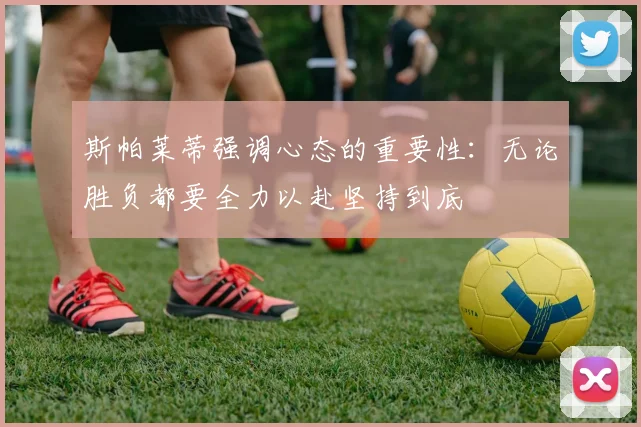 斯帕莱蒂强调心态的重要性：无论胜负都要全力以赴坚持到底