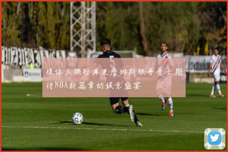 媒体人热盼库里詹姆斯联手勇士期待NBA新篇章的娱乐盛宴
