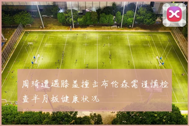 周琦遭遇膝盖撞击布伦森需谨慎检查半月板健康状况