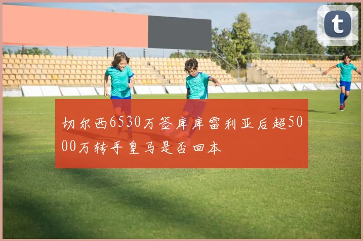 切尔西6530万签库库雷利亚后超5000万转手皇马是否回本