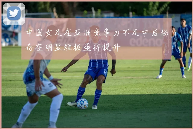 中国女足在亚洲竞争力不足中后场存在明显短板亟待提升