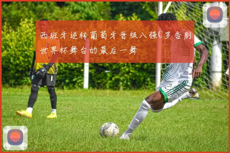 西班牙逆转葡萄牙晋级八强C罗告别世界杯舞台的最后一舞