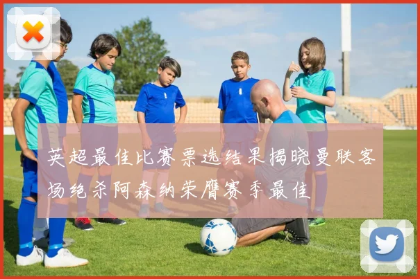 英超最佳比赛票选结果揭晓曼联客场绝杀阿森纳荣膺赛季最佳