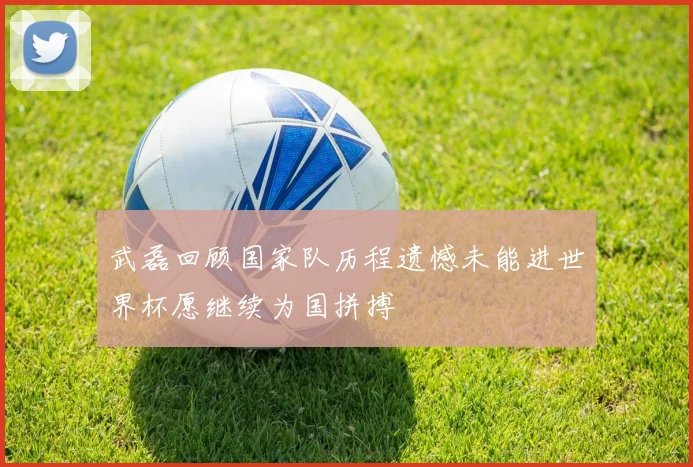 武磊回顾国家队历程遗憾未能进世界杯愿继续为国拼搏