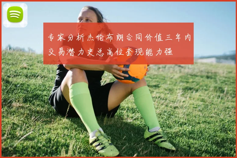 专家分析杰伦布朗合同价值三年内交易潜力史总高位套现能力强