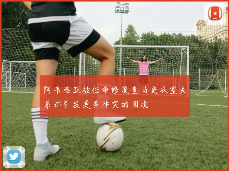 阿韦洛亚被任命修复皇马更衣室关系却引发更多冲突的困境