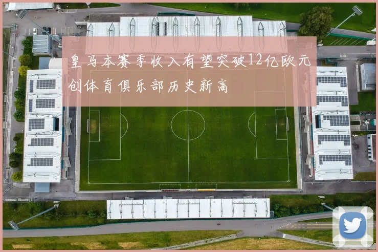 皇马本赛季收入有望突破12亿欧元创体育俱乐部历史新高