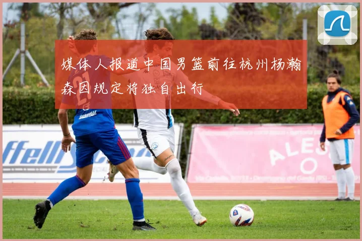 媒体人报道中国男篮前往杭州杨瀚森因规定将独自出行