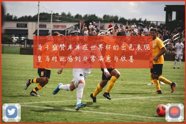 马卡盛赞库库在世界杯的出色表现皇马对此感到非常满意与欣喜