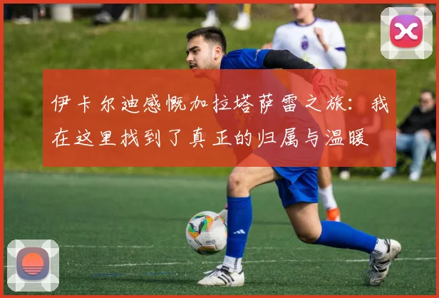 伊卡尔迪感慨加拉塔萨雷之旅：我在这里找到了真正的归属与温暖
