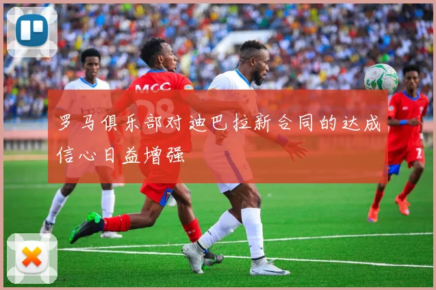 罗马俱乐部对迪巴拉新合同的达成信心日益增强