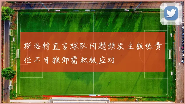 斯洛特直言球队问题频发主教练责任不可推卸需积极应对