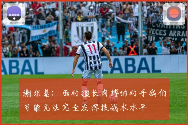 谢尔基：面对擅长肉搏的对手我们可能无法完全发挥技战术水平