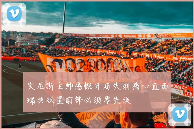 突尼斯主帅感慨开局失利痛心直面瑞典双星前锋必须零失误