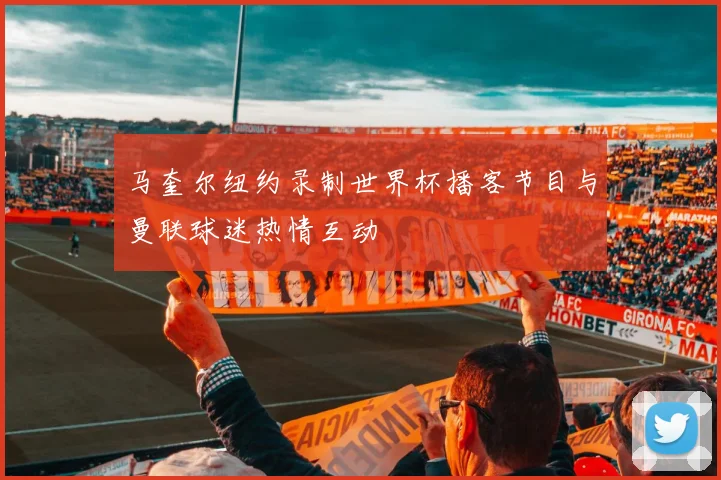 马奎尔纽约录制世界杯播客节目与曼联球迷热情互动