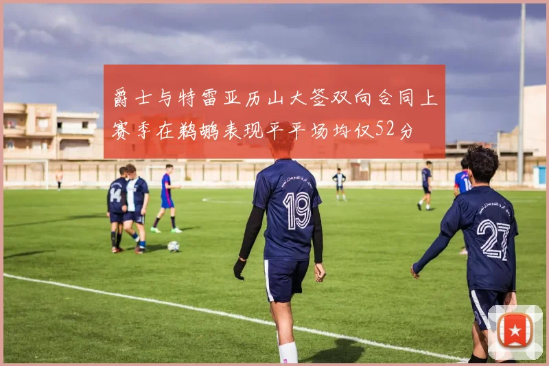 爵士与特雷亚历山大签双向合同上赛季在鹈鹕表现平平场均仅52分