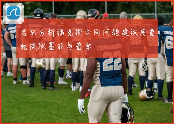 名记分析福克斯合同问题建议用首轮换取墨菲与普尔