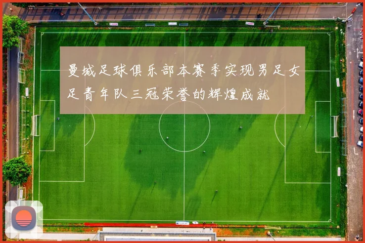 曼城足球俱乐部本赛季实现男足女足青年队三冠荣誉的辉煌成就