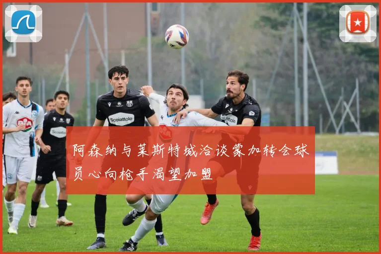 阿森纳与莱斯特城洽谈蒙加转会球员心向枪手渴望加盟