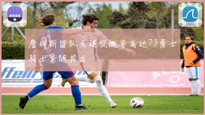 詹姆斯留队或退役概率高达73勇士骑士紧随其后