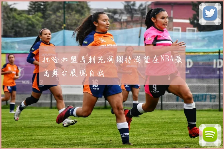 托哈加盟马刺充满期待渴望在NBA最高舞台展现自我
