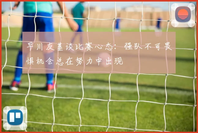 早川友基谈比赛心态：强队不可畏惧机会总在努力中出现