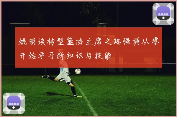 姚明谈转型篮协主席之路强调从零开始学习新知识与技能