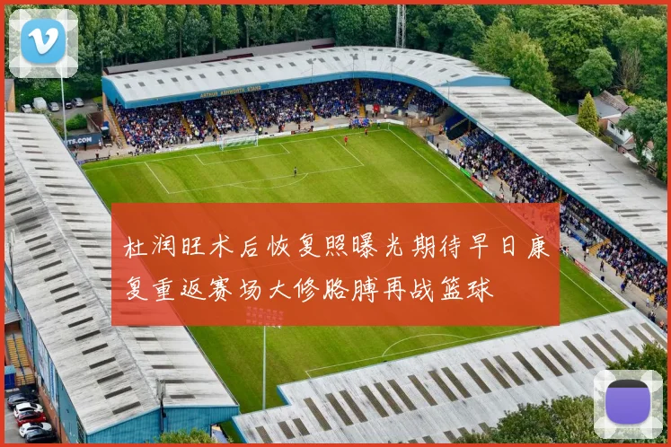 杜润旺术后恢复照曝光期待早日康复重返赛场大修胳膊再战篮球
