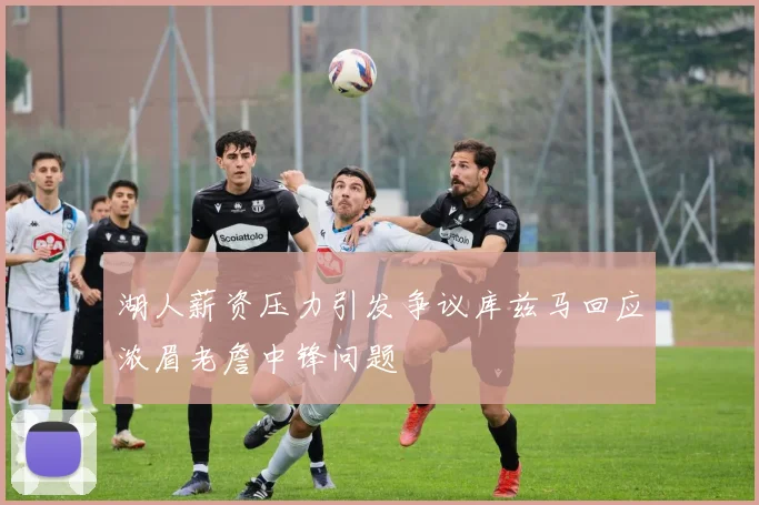湖人薪资压力引发争议库兹马回应浓眉老詹中锋问题