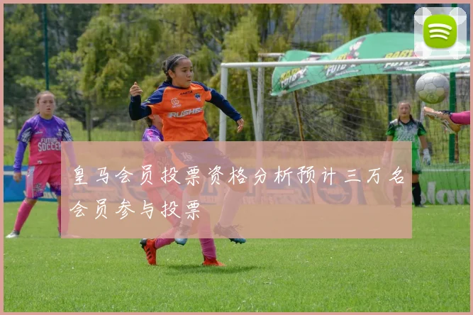 皇马会员投票资格分析预计三万名会员参与投票