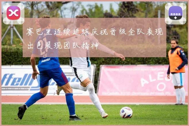赛巴里连续进球庆祝晋级全队表现出色展现团队精神