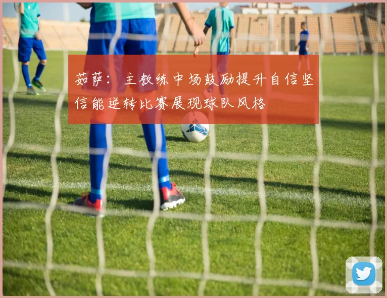 茹萨：主教练中场鼓励提升自信坚信能逆转比赛展现球队风格